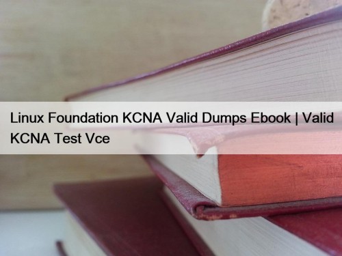 Linux Foundation KCNA Valid Dumps Ebook | Valid KCNA Test Vce